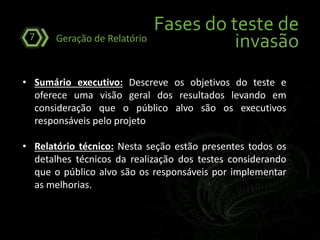 Fases do teste de
invasãoGeração de Relatório7
• Sumário executivo: Descreve os objetivos do teste e
oferece uma visão geral dos resultados levando em
consideração que o público alvo são os executivos
responsáveis pelo projeto
• Relatório técnico: Nesta seção estão presentes todos os
detalhes técnicos da realização dos testes considerando
que o público alvo são os responsáveis por implementar
as melhorias.
 
