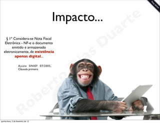 Impacto...            t e
                                                                 a r
                                                             u
                                                            D
     § 1º Considera-se Nota Fiscal
    Eletrônica - NF-e o documento


                                                        s
         emitido e armazenado


                                                       a
   eletronicamente, de existência
           apenas digital...
                                                     i
                     Ajuste SINIEF 07/2005,
                     Cláusula primeira
                                                    D
                                              t o
                                           e r
                                     o b
                        R
quinta-feira, 2 de fevereiro de 12
                                                                    www.robertodiasduarte.com
 
