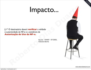 Impacto...                           t e
                                                                              a r
                                                                          u
                                                                         D
        § 1º O destinatário deverá veriﬁcar a validade

                                                       as
                                                     i
        e autenticidade da NF-e e a existência de
        Autorização de Uso da NF-e.


                                                    D
                                                o
                                                Ajuste SINIEF 07/2005,
                                                Cláusula décima




                                             rt
                                       b   e
                        R            o
                                                                                 www.robertodiasduarte.com
quinta-feira, 2 de fevereiro de 12
 