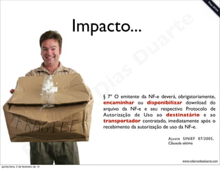 Impacto...       t e
                                                         a r
                                                       u
                                                      D
                                                   as
                                                 i
                                                D
                                              o
                                                § 7º O emitente da NF-e deverá, obrigatoriamente,
                                                encaminhar ou disponibilizar download do



                                           rt   arquivo da NF-e e seu respectivo Protocolo de
                                                Autorização de Uso ao destinatário e ao


                                       e
                                                transportador contratado, imediatamente após o


                                     b
                                                recebimento da autorização de uso da NF-e.




                        R o                                                 Ajuste SINIEF 07/2005,
                                                                            Cláusula sétima



                                                                                  www.robertodiasduarte.com
quinta-feira, 2 de fevereiro de 12
 