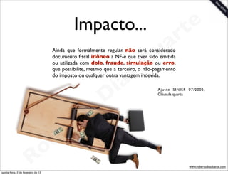 Impacto...                                  t e
                                                                                        a r
                                                                               u
                                      Ainda que formalmente regular, não será considerado


                                                                              D
                                      documento ﬁscal idôneo a NF-e que tiver sido emitida
                                      ou utilizada com dolo, fraude, simulação ou erro,



                                                               as
                                      que possibilite, mesmo que a terceiro, o não-pagamento
                                      do imposto ou qualquer outra vantagem indevida.

                                                             i
                                                            D
                                                                                    Ajuste SINIEF 07/2005,
                                                                                    Cláusula quarta




                                              t o
                                           e r
                                     o b
                        R
quinta-feira, 2 de fevereiro de 12
                                                                                                  www.robertodiasduarte.com
 