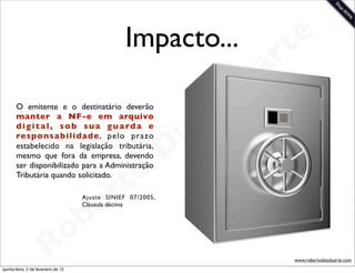 Impacto...                   t e
                                                                            a r
                                                                        u
                                                                       D
       O emitente e o destinatário deverão
       manter a NF-e em arquivo

                                                                  as
       d i g i t a l , s o b s u a g u a rd a e
       responsa bilidade, pelo prazo
                                                                i
       estabelecido na legislação tributária,
       mesmo que fora da empresa, devendo                      D
       ser disponibilizado para a Administração
       Tributária quando solicitado.
                                              t o
                                           e r
                                      Ajuste SINIEF 07/2005,



                                       b
                                      Cláusula décima




                        R            o
                                                                               www.robertodiasduarte.com
quinta-feira, 2 de fevereiro de 12
 