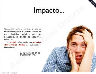 Impacto...                t e
                                                                           a r
                                                                       u
                                                                      D
       Constitui crime contra a ordem
       tributária suprimir ou reduzir tributo, ou

                                                                 as
       contribuição social e qualquer
       acessório, mediante as seguintes
                                                               i
       condutas:
         I - omitir informação, ou prestar                    D
       declaração falsa às autoridades
       fazendárias;
                                              t o
                                           e r
                                     Lei Nº 8.137, DE 27 DE



                                       b
                                     DEZEMBRO DE 1990.




                        R            o
                                                                              www.robertodiasduarte.com
quinta-feira, 2 de fevereiro de 12
 