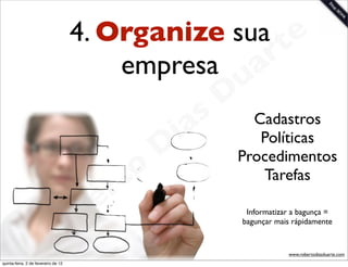 4. Organize sua te
                                         empresa a  r
                                                             u
                                                            D
                                                       as     Cadastros
                                                     i         Políticas
                                                    D       Procedimentos
                                              t o              Tarefas
                                           e r
                                     o b                      Informatizar a bagunça =
                                                             bagunçar mais rápidamente


                        R
quinta-feira, 2 de fevereiro de 12
                                                                         www.robertodiasduarte.com
 