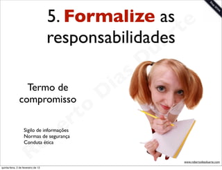 5. Formalize as e
                                     responsabilidadesrt
                                                    a        u
                                                            D
                                                       as
                 Termo de                            i
               compromisso                          D
                                              t o
                                           e r
                                     o
                   Normas de segurança
                   Conduta ética       b
                   Sigilo de informações




                        R
quinta-feira, 2 de fevereiro de 12
                                                                 www.robertodiasduarte.com
 