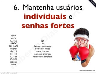 6. Mantenha usuáriose
                              individuais e  rt
                                         u a
                             senhas fortes
                                       D
                                                          as
                    admin
                                                        i
                                                       D
                    senha
                   123456                             cpf


                                                o
                  1234567                            cnpj


                                              t
                 12345678                     data de nascimento


                                             r
                   qwerty                       nome dos ﬁlhos


                                           e
                   abc123                        nome dos pais
                   111111                      nome da empresa


                                       b
                   123123                    telefone da empresa


                                     o
                   654321
                   qazwsx


                        R
                    nome

                                                                   www.robertodiasduarte.com
quinta-feira, 2 de fevereiro de 12
 
