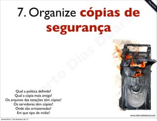 7. Organize cópias dee
                                      rt
                         segurança a
                                                             u
                                                            D
                                                       as
                                                     i
                                                    D
                                              t o
                                           e r
                                       b
           Qual a política deﬁnida?
           Qual a cópia mais antiga?

          Os servidores têm cópias?
           Onde são armazenadas?
            Em que tipo de mídia?
                                     o
     Os arquivos das estações têm cópias?


                        R                                        www.robertodiasduarte.com
quinta-feira, 2 de fevereiro de 12
 