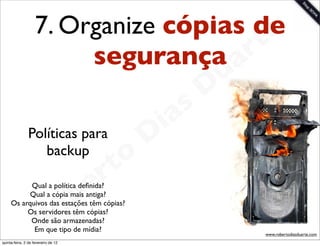 7. Organize cópias dee
                                      rt
                         segurança a
                                                             u
                                                            D
                                                       as
                                                     i
               Políticas para
                                                    D
                  backup
                                              t o
                                           e r
                                       b
           Qual a política deﬁnida?
           Qual a cópia mais antiga?

          Os servidores têm cópias?
           Onde são armazenadas?
            Em que tipo de mídia?
                                     o
     Os arquivos das estações têm cópias?


                        R                                        www.robertodiasduarte.com
quinta-feira, 2 de fevereiro de 12
 