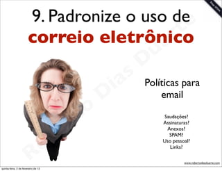 9. Padronize o uso dee
                       correio eletrônico  rt
                                         a                   u
                                                            D
                                                       as
                                                     i      Políticas para
                                                    D           email

                                              t o
                                           e r                  Saudações?
                                                                Assinaturas?


                                       b
                                                                 Anexos?
                                                                  SPAM?



                        R            o                          Uso pessoal?
                                                                   Links?

                                                                         www.robertodiasduarte.com
quinta-feira, 2 de fevereiro de 12
 