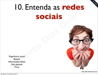 10. Entenda as redese
                                 sociais a  rt
                                                             u
                                                            D
                                                       as
                                                     i
                                                    D
                                              t o
                                           e r
                                       b
                Engenharia social
                    Boatos
               Informações falsas


                        R
                  Uso pessoal
                     Vírus
                                     o
                                                                 www.robertodiasduarte.com
quinta-feira, 2 de fevereiro de 12
 