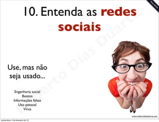 10. Entenda as redese
                                 sociais a  rt
                                                             u
                                                            D
                                                       as
                                                     i
       Use, mas não                                 D
       seja usado...
                                              t o
                                           e r
                                       b
                Engenharia social
                    Boatos
               Informações falsas


                        R
                  Uso pessoal
                     Vírus
                                     o
                                                                 www.robertodiasduarte.com
quinta-feira, 2 de fevereiro de 12
 