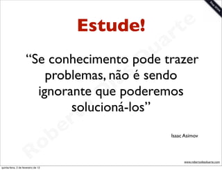 Estude!            t e
                                              a  r
                                             u trazer
                     “Se conhecimento podeD
                         problemas, nãosé sendo
                                      a
                                     i poderemos
                                   D
                       ignorante que
                                 o
                              solucioná-los”
                               t
                            e r
                        o b                    Isaac Asimov



                     R
quinta-feira, 2 de fevereiro de 12
                                                    www.robertodiasduarte.com
 