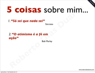 5 coisas sobre mim...     t e
                                   a r
                                 u
               1. “Só sei que nada sei”

                                D         Sócrates




                             as
                           i
                2. “O otimismo é a fé em
                ação”
                          D          Bob Marley



                      t o
                   e r
               o b
             R
quinta-feira, 2 de fevereiro de 12
                                                     www.robertodiasduarte.com
 