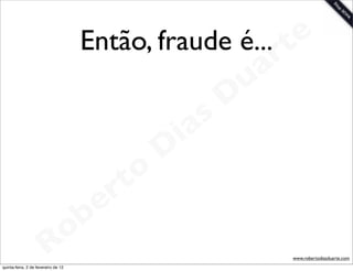 Então, fraude é... t   e
                                                         a r
                                                       u
                                                      D
                                                   as
                                                 i
                                                D
                                            t o
                                         e r
                                     o b
                        R
quinta-feira, 2 de fevereiro de 12
                                                           www.robertodiasduarte.com
 