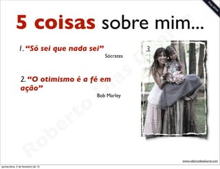 5 coisas sobre mim...     t e
                                   a r
                                 u
               1. “Só sei que nada sei”              3.

                                D         Sócrates




                             as
                           i
                2. “O otimismo é a fé em
                ação”
                          D          Bob Marley



                      t o
                   e r
               o b
             R
quinta-feira, 2 de fevereiro de 12
                                                          www.robertodiasduarte.com
 
