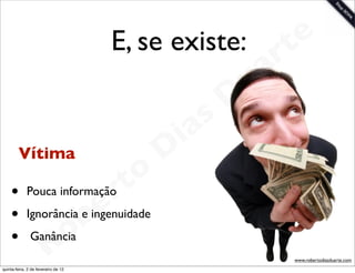 E, se existe: t    e
                              a r
                            u
                           D
                        as
                      i
     Vítima          D
                 t o
    •           r
             Pouca informação
              e
    •
    •     o bIgnorância e ingenuidade


        R
               Ganância
                                        www.robertodiasduarte.com
quinta-feira, 2 de fevereiro de 12
 
