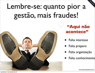 Lembre-se: quanto piore  a
                                  r
              gestão, mais fraudes!t
                                a                            u não
                                                            Dacontece”
                                                              “Aqui
                                                       as
                                                     i
                                                    D        •   Falta interesse


                                              t o            •   Falta preparo


                                           e r               •   Falta organização


                                     o b                     •   Falta conhecimento

                        R
quinta-feira, 2 de fevereiro de 12
                                                                        www.robertodiasduarte.com
 