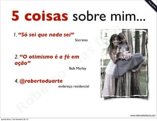 5 coisas sobre mim...     t e
                                   a r
                                 u
               1. “Só sei que nada sei”                     3.

                                D              Sócrates




                             as
                           i
                2. “O otimismo é a fé em
                ação”
                          D                 Bob Marley



                      t o
                   e r
                4. @robertoduarte
                                     endereço residencial




               o b
             R
quinta-feira, 2 de fevereiro de 12
                                                                 www.robertodiasduarte.com
 