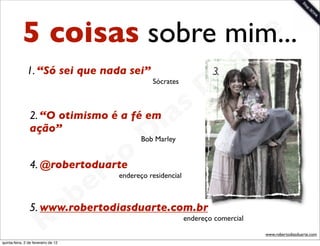 5 coisas sobre mim...     t e
                                   a r
                                 u
               1. “Só sei que nada sei”                             3.

                                D              Sócrates




                             as
                           i
                2. “O otimismo é a fé em
                ação”
                          D                 Bob Marley



                      t o
                   e r
                4. @robertoduarte
                                     endereço residencial




               o b
                5. www.robertodiasduarte.com.br
             R
quinta-feira, 2 de fevereiro de 12
                                                            endereço comercial

                                                                                 www.robertodiasduarte.com
 