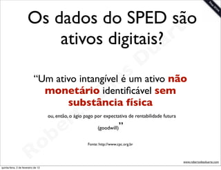 Os dados do SPED são     e
                           ativos digitais?a rt
                                                                                        u
                                                                                       D
                                               s ativo não
                        “Um ativo intangívela um
                                          i  é
                                       D física
                          monetário identiﬁcável sem
                                    o
                               substância
                                 t
                              e r    ou, então, o ágio pago por expectativa de rentabilidade futura

                                            ”
                            b
                                                              (goodwill)




                        R o                             Fonte: http://www.cpc.org.br



                                                                                                      www.robertodiasduarte.com
quinta-feira, 2 de fevereiro de 12
 