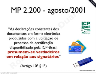 MP 2.200 - agosto/2001
                                        t e
                                                 a r
                                             u
            “As declarações constantes dos D
                                          s
                                        ade
                                      i
           documentos em forma eletrônica

                                   D
            produzidos com a utilização
                processo de certiﬁcação

                             t o
             disponibilizado pela ICP-Brasil
                           r signatários”
           presumem-se verdadeiros
                         e
                     b
           em relação aos
                  o(Artigo 10º § 1º)
               R
quinta-feira, 2 de fevereiro de 12
                                                       www.robertodiasduarte.com
 