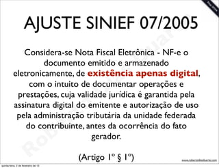 AJUSTE SINIEF 07/2005
                                       t e
                                                                      a r
             Considera-se Nota Fiscal Eletrônica - NF-e o         u
                   documento emitido e armazenado                D
                                                       a
          eletronicamente, de existência apenas digital,s
                                                     i
               com o intuito de documentar operações e
                                                    D
           prestações, cuja validade jurídica é garantida pela

                                              t o
          assinatura digital do emitente e autorização de uso

                                           e r
           pela administração tributária da unidade federada
              do contribuinte, antes da ocorrência do fato

                                     o b
                                 gerador.

                        R
quinta-feira, 2 de fevereiro de 12
                                              (Artigo 1º § 1º)              www.robertodiasduarte.com
 