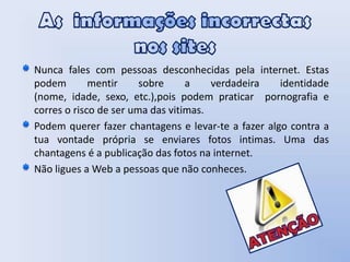 As  informações incorrectas nos sitesNunca fales com pessoas desconhecidas pela internet. Estas podem mentir sobre a verdadeira identidade (nome, idade, sexo, etc.),pois podem praticar  pornografia e corres o risco de ser uma das vitimas. Podem querer fazer chantagens e levar-te a fazer algo contra a tua vontade própria se enviares fotos intimas. Uma das chantagens é a publicação das fotos na internet.     Não ligues a Web a pessoas que não conheces.  