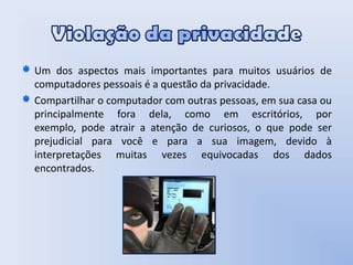 Violação da privacidadeUm dos aspectos mais importantes para muitos usuários de computadores pessoais é a questão da privacidade. Compartilhar o computador com outras pessoas, em sua casa ou principalmente fora dela, como em escritórios, por exemplo, pode atrair a atenção de curiosos, o que pode ser prejudicial para você e para a sua imagem, devido à interpretações muitas vezes equivocadas dos dados encontrados.