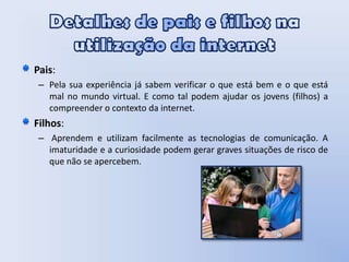 Detalhes de pais e filhos na utilização da internetPais: Pela sua experiência já sabem verificar o que está bem e o que está mal no mundo virtual. E como tal podem ajudar os jovens (filhos) a compreender o contexto da internet. Filhos: Aprendem e utilizam facilmente as tecnologias de comunicação. A imaturidade e a curiosidade podem gerar graves situações de risco de que não se apercebem.