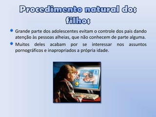 Procedimento natural dos filhosGrande parte dos adolescentes evitam o controle dos pais dando atenção às pessoas alheias, que não conhecem de parte alguma.Muitos deles acabam por se interessar nos assuntos pornográficos e inapropriados a própria idade.