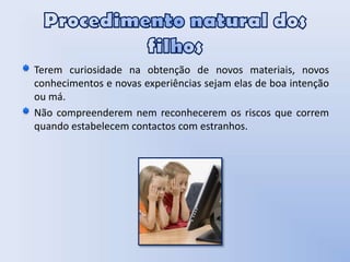 Procedimento natural dos filhosTerem curiosidade na obtenção de novos materiais, novos conhecimentos e novas experiências sejam elas de boa intenção ou má.     Não compreenderem nem reconhecerem os riscos que correm quando estabelecem contactos com estranhos. 