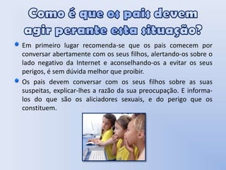 Como é que os pais devem agir perante esta situação? Em primeiro lugar recomenda-se que os pais comecem por conversar abertamente com os seus filhos, alertando-os sobre o lado negativo da Internet e aconselhando-os a evitar os seus perigos, é sem dúvida melhor que proibir.Os pais devem conversar com os seus filhos sobre as suas suspeitas, explicar-lhes a razão da sua preocupação. E informa-los do que são os aliciadores sexuais, e do perigo que os constituem.  