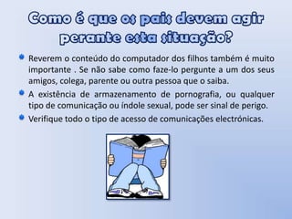 Como é que os pais devem agir perante esta situação? Reverem o conteúdo do computador dos filhos também é muito importante . Se não sabe como faze-lo pergunte a um dos seus amigos, colega, parente ou outra pessoa que o saiba.A existência de armazenamento de pornografia, ou qualquer tipo de comunicação ou índole sexual, pode ser sinal de perigo.Verifique todo o tipo de acesso de comunicações electrónicas.