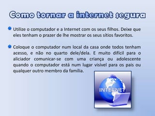 Como tornar a internet seguraUtilize o computador e a Internet com os seus filhos. Deixe que eles tenham o prazer de lhe mostrar os seus sítios favoritos. Coloque o computador num local da casa onde todos tenham acesso, e não no quarto dele/dela. E muito difícil para o aliciador comunicar-se com uma criança ou adolescente quando o computador está num lugar visível para os pais ou qualquer outro membro da família. 