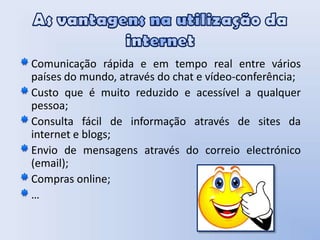As vantagens na utilização da internetComunicação rápida e em tempo real entre vários países do mundo, através do chat e vídeo-conferência;Custo que é muito reduzido e acessível a qualquer pessoa;Consulta fácil de informação através de sites da internet e blogs;Envio de mensagens através do correio electrónico (email);Compras online;…