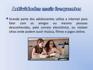 Actividades mais frequentesGrande parte dos adolescentes utiliza a internet para falar com os amigos ou mesmo pessoas desconhecidas, pelo correio electrónico, ou visitam sítios onde podem ouvir música, filmes e jogos online.  