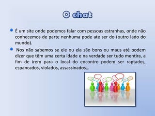 O chatÉ um site onde podemos falar com pessoas estranhas, onde não conhecemos de parte nenhuma pode ate ser do (outro lado do mundo).  Nos não sabemos se ele ou ela são bons ou maus até podem dizer que têm uma certa idade e na verdade ser tudo mentira, a fim de irem para o local do encontro podem ser raptados, espancados, violados, assassinados…  