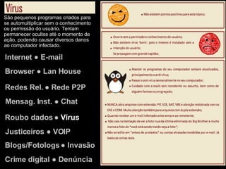 Internet ● E-mail Browser ● Lan House Redes Rel. ● Rede P2P Justiceiros ● VOIP Mensag. Inst. ● Chat Roubo dados ●  Vírus Blogs/Fotologs ● Invasão Crime digital ● Denúncia São pequenos programas criados para se automultiplicar sem o conhecimento ou permissão do usuário. Tentam permanecer ocultos até o momento de ação, podendo causar diversos danos ao computador infectado. 