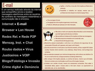 Internet ●  E-mail Browser ● Lan House Redes Rel. ● Rede P2P Justiceiros ● VOIP Mensag. Inst. ● Chat Roubo dados ● Vírus Blogs/Fotologs ● Invasão Crime digital ● Denúncia É um serviço realizado através da internet que compartilha (envie e recebe) mensagens eletrônicas entre os usuários. Ao contrário do mensageiro instantâneo a comunicação não é síncrona. 