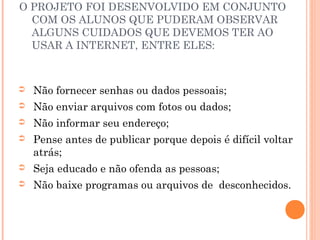 O PROJETO FOI DESENVOLVIDO EM CONJUNTO
  COM OS ALUNOS QUE PUDERAM OBSERVAR
  ALGUNS CUIDADOS QUE DEVEMOS TER AO
  USAR A INTERNET, ENTRE ELES:



➲   Não fornecer senhas ou dados pessoais;
➲   Não enviar arquivos com fotos ou dados;
➲   Não informar seu endereço;
➲   Pense antes de publicar porque depois é difícil voltar
    atrás;
➲   Seja educado e não ofenda as pessoas;
➲   Não baixe programas ou arquivos de desconhecidos.
 
