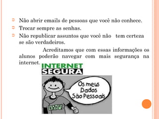 ➲   Não abrir emails de pessoas que você não conhece.
➲   Trocar sempre as senhas.
➲   Não republicar assuntos que você não tem certeza
    se são verdadeiros.
              Acreditamos que com essas informações os
    alunos poderão navegar com mais segurança na
    internet.
 