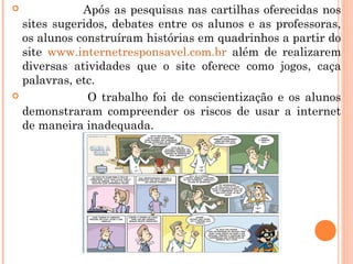             Após as pesquisas nas cartilhas oferecidas nos
  sites sugeridos, debates entre os alunos e as professoras,
  os alunos construíram histórias em quadrinhos a partir do
  site www.internetresponsavel.com.br além de realizarem
  diversas atividades que o site oferece como jogos, caça
  palavras, etc.
             O trabalho foi de conscientização e os alunos
  demonstraram compreender os riscos de usar a internet
  de maneira inadequada.
 