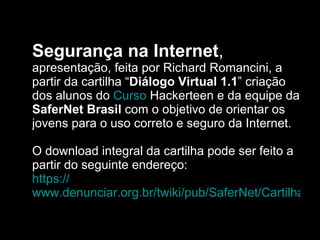 Segurança na Internet ,  apresentação, feita por Richard Romancini, a partir da cartilha “ Diálogo Virtual 1.1 ” criação dos alunos do  Curso  Hackerteen  e da equipe da  SaferNet Brasil  com o objetivo de orientar os jovens para o uso correto e seguro da Internet.  O download integral da cartilha pode ser feito a partir do seguinte endereço: https :// www.denunciar.org.br/twiki/pub/SaferNet/CartilhaDialogoVirtual/Cartilha1_1.pdf 
