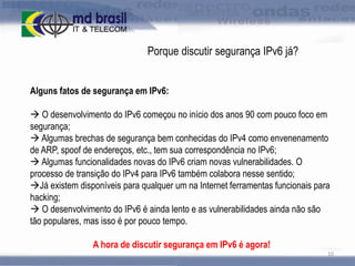 Porque discutir segurança IPv6 já?
Alguns fatos de segurança em IPv6:
 O desenvolvimento do IPv6 começou no início dos anos 90 com pouco foco em
segurança;
 Algumas brechas de segurança bem conhecidas do IPv4 como envenenamento
de ARP, spoof de endereços, etc., tem sua correspondência no IPv6;
 Algumas funcionalidades novas do IPv6 criam novas vulnerabilidades. O
processo de transição do IPv4 para IPv6 também colabora nesse sentido;
Já existem disponíveis para qualquer um na Internet ferramentas funcionais para
hacking;
 O desenvolvimento do IPv6 é ainda lento e as vulnerabilidades ainda não são
tão populares, mas isso é por pouco tempo.
A hora de discutir segurança em IPv6 é agora!
10

 