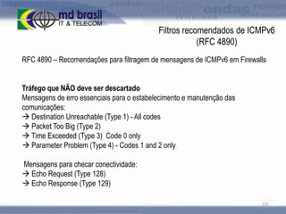 Filtros recomendados de ICMPv6
(RFC 4890)
RFC 4890 – Recomendações para filtragem de mensagens de ICMPv6 em Firewalls

Tráfego que NÃO deve ser descartado
Mensagens de erro essenciais para o estabelecimento e manutenção das
comunicações:
 Destination Unreachable (Type 1) - All codes
 Packet Too Big (Type 2)
 Time Exceeded (Type 3) Code 0 only
 Parameter Problem (Type 4) - Codes 1 and 2 only
Mensagens para checar conectividade:
 Echo Request (Type 128)
 Echo Response (Type 129)
101

 