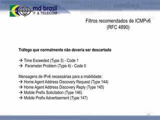 Filtros recomendados de ICMPv6
(RFC 4890)

Tráfego que normalmente não deveria ser descartado
 Time Exceeded (Type 3) - Code 1
 Parameter Problem (Type 4) - Code 0
Mensagens de IPv6 necessárias para a mobilidade:
 Home Agent Address Discovery Request (Type 144)
 Home Agent Address Discovery Reply (Type 145)
 Mobile Prefix Solicitation (Type 146)
 Mobile Prefix Advertisement (Type 147)

102

 