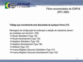 Filtros recomendados de ICMPv6
(RFC 4890)

Tráfego que normalmente será descartado de qualquer forma (1/3)

Mensagens de configuração de endereços e seleção de roteadores (devem
ser recebidas com hop limit = 255):
 Router Solicitation (Type 133)
 Router Advertisement (Type 134)
 Neighbor Solicitation (Type 135)
 Neighbor Advertisement (Type 136)
 Redirect (Type 137)
 Inverse Neighbor Discovery Solicitation (Type 141)
 Inverse Neighbor Discovery Advertisement (Type 142)
103

 