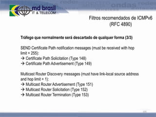 Filtros recomendados de ICMPv6
(RFC 4890)
Tráfego que normalmente será descartado de qualquer forma (3/3)

SEND Certificate Path notification messages (must be received with hop
limit = 255):
 Certificate Path Solicitation (Type 148)
 Certificate Path Advertisement (Type 149)
Multicast Router Discovery messages (must have link-local source address
and hop limit = 1):
 Multicast Router Advertisement (Type 151)
 Multicast Router Solicitation (Type 152)
 Multicast Router Termination (Type 153)

105

 