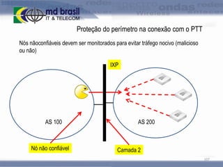 Proteção do perímetro na conexão com o PTT
Nós nãoconfiáveis devem ser monitorados para evitar tráfego nocivo (malicioso
ou não)
IXP

AS 100

Nó não confiável

AS 200

Camada 2
107

 