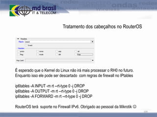 Tratamento dos cabeçalhos no RouterOS

É esperado que o Kernel do Linux não irá mais processar o RH0 no futuro.
Enquanto isso ele pode ser descartado com regras de firewall no IPtables
ip6tables -A INPUT -m rt --rt-type 0 -j DROP
ip6tables -A OUTPUT -m rt --rt-type 0 -j DROP
ip6tables -A FORWARD -m rt --rt-type 0 -j DROP
RouterOS terá suporte no Firewall IPv6. Obrigado ao pessoal da Mikrotik 
109

 